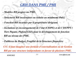 05/05/2022 www.tifawt.com
251
- Modèles RH propres au PME.
- Structures RH inexistantes ou réduite ou minimum( Paie).
- Fonction RH incarnée par le propriétaire dirigeant.
- Incitations et encouragements de l’état (CIOPE) et de l ’OFPPT (
Tiers Payant, Plafond CSF) pour le développement de fonction
RH au niveau des PME.
- Faiblesse du Budget, Fragilité de la Structure financière
C/C: il faut imaginer une formule d’externalisation ou de Gestion
RH par une structure indépendante en faveur de plusieurs PME.
GRH DANS PME / PMI
 