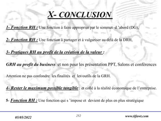 05/05/2022 www.tifawt.com
252
X- CONCLUSION
1- Fonction RH : Une fonction à faire approprier par le sommet d ’abord (DG),
2- Fonction RH : Une fonction à partager et à vulgariser au delà de la DRH,
3- Pratiques RH au profit de la création de la valeur :
GRH au profit du business et non pour les présentation PPT, Salons et conférences
Attention ne pas confondre les finalités et les outils de la GRH.
4- Rester le maximum possible tangible : et collé à la réalité économique de l’entreprise.
5- Fonction RH : Une fonction qui s ’impose et devient de plus en plus stratégique
 