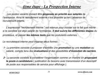 05/05/2022 www.tifawt.com
26
4ème étape - La Prospection Interne
Les postes vacants doivent être proposés en priorité aux salariés de
l’entreprise. Ainsi le recrutement externe n’est possible qu’en l ’absence de
recrutement interne.
L’expression “recrutement interne ” est retenue pour insister sur le fait que même
si le candidat est déjà salarié de l’entreprise, il doit suivre les différentes étapes du
processus, et passer les mêmes tests que les postulants externes.
Le recrutement interne peut incarner deux formes :
1- La première consiste à proposer d'emblée une promotion ou une mutation au
salarié, compte tenu des évaluations et des possibilités d’évolution de carrière.
2- La seconde consiste à considérer l’organisation comme un marché en proposant
le poste à candidature ( publication du besoins avec transmission d’un descriptif
de poste aux responsables de service pour affichage ).
 