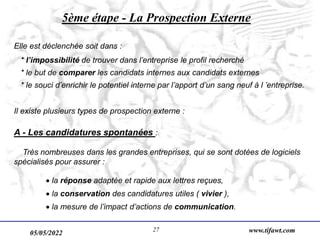 05/05/2022 www.tifawt.com
27
5ème étape - La Prospection Externe
Elle est déclenchée soit dans :
* l’impossibilité de trouver dans l’entreprise le profil recherché
* le but de comparer les candidats internes aux candidats externes
* le souci d’enrichir le potentiel interne par l’apport d’un sang neuf à l ’entreprise.
Il existe plusieurs types de prospection externe :
A - Les candidatures spontanées :
Très nombreuses dans les grandes entreprises, qui se sont dotées de logiciels
spécialisés pour assurer :
 la réponse adaptée et rapide aux lettres reçues,
 la conservation des candidatures utiles ( vivier ),
 la mesure de l’impact d’actions de communication.
 