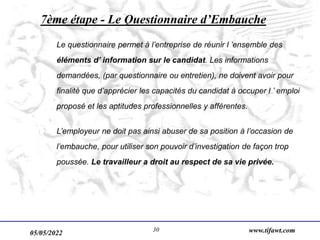 05/05/2022 www.tifawt.com
30
7ème étape - Le Questionnaire d’Embauche
Le questionnaire permet à l’entreprise de réunir l ’ensemble des
éléments d’ information sur le candidat. Les informations
demandées, (par questionnaire ou entretien), ne doivent avoir pour
finalité que d’apprécier les capacités du candidat à occuper l ’ emploi
proposé et les aptitudes professionnelles y afférentes.
L’employeur ne doit pas ainsi abuser de sa position à l’occasion de
l’embauche, pour utiliser son pouvoir d’investigation de façon trop
poussée. Le travailleur a droit au respect de sa vie privée.
 