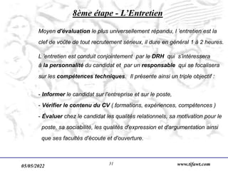 05/05/2022 www.tifawt.com
31
8ème étape - L’Entretien
Moyen d'évaluation le plus universellement répandu, l ’entretien est la
clef de voûte de tout recrutement sérieux, il dure en général 1 à 2 heures.
L ’entretien est conduit conjointement par le DRH qui s’intéressera
à la personnalité du candidat et par un responsable qui se focalisera
sur les compétences techniques. Il présente ainsi un triple objectif :
- Informer le candidat sur l'entreprise et sur le poste,
- Vérifier le contenu du CV ( formations, expériences, compétences )
- Évaluer chez le candidat les qualités relationnels, sa motivation pour le
poste, sa sociabilité, les qualités d'expression et d'argumentation ainsi
que ses facultés d'écoute et d'ouverture.
 