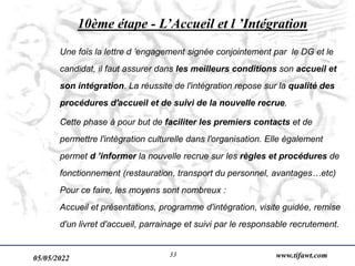 05/05/2022 www.tifawt.com
33
10ème étape - L’Accueil et l ’Intégration
Une fois la lettre d ’engagement signée conjointement par le DG et le
candidat, il faut assurer dans les meilleurs conditions son accueil et
son intégration. La réussite de l'intégration repose sur la qualité des
procédures d'accueil et de suivi de la nouvelle recrue.
Cette phase à pour but de faciliter les premiers contacts et de
permettre l'intégration culturelle dans l'organisation. Elle également
permet d ’informer la nouvelle recrue sur les règles et procédures de
fonctionnement (restauration, transport du personnel, avantages…etc)
Pour ce faire, les moyens sont nombreux :
Accueil et présentations, programme d'intégration, visite guidée, remise
d'un livret d'accueil, parrainage et suivi par le responsable recrutement.
 