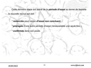 05/05/2022 www.tifawt.com
34
Cette dernière étape est suivie de la période d’essai au terme de laquelle
la nouvelle recrue est soit :
* remerciée pour raison d’essai non concluant,
* prorogée d’une autre période d’essai (renouvelable une seule fois ),
* confirmée dans son poste.
 