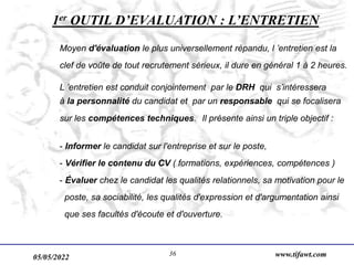 05/05/2022 www.tifawt.com
36
1er OUTIL D’EVALUATION : L’ENTRETIEN
Moyen d'évaluation le plus universellement répandu, l ’entretien est la
clef de voûte de tout recrutement sérieux, il dure en général 1 à 2 heures.
L ’entretien est conduit conjointement par le DRH qui s’intéressera
à la personnalité du candidat et par un responsable qui se focalisera
sur les compétences techniques. Il présente ainsi un triple objectif :
- Informer le candidat sur l'entreprise et sur le poste,
- Vérifier le contenu du CV ( formations, expériences, compétences )
- Évaluer chez le candidat les qualités relationnels, sa motivation pour le
poste, sa sociabilité, les qualités d'expression et d'argumentation ainsi
que ses facultés d'écoute et d'ouverture.
 
