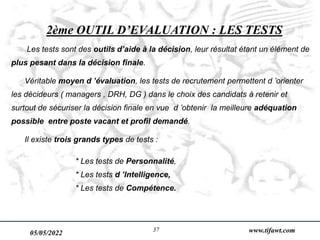 05/05/2022 www.tifawt.com
37
2ème OUTIL D’EVALUATION : LES TESTS
Les tests sont des outils d’aide à la décision, leur résultat étant un élément de
plus pesant dans la décision finale.
Véritable moyen d ’évaluation, les tests de recrutement permettent d ’orienter
les décideurs ( managers , DRH, DG ) dans le choix des candidats à retenir et
surtout de sécuriser la décision finale en vue d ’obtenir la meilleure adéquation
possible entre poste vacant et profil demandé.
Il existe trois grands types de tests :
* Les tests de Personnalité,
* Les tests d ’Intelligence,
* Les tests de Compétence.
 