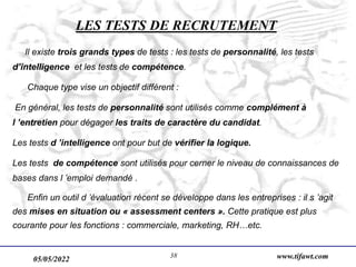 05/05/2022 www.tifawt.com
38
LES TESTS DE RECRUTEMENT
Il existe trois grands types de tests : les tests de personnalité, les tests
d’intelligence et les tests de compétence.
Chaque type vise un objectif différent :
En général, les tests de personnalité sont utilisés comme complément à
l ’entretien pour dégager les traits de caractère du candidat.
Les tests d ’intelligence ont pour but de vérifier la logique.
Les tests de compétence sont utilisés pour cerner le niveau de connaissances de
bases dans l ’emploi demandé .
Enfin un outil d ’évaluation récent se développe dans les entreprises : il s ’agit
des mises en situation ou « assessment centers ». Cette pratique est plus
courante pour les fonctions : commerciale, marketing, RH…etc.
 
