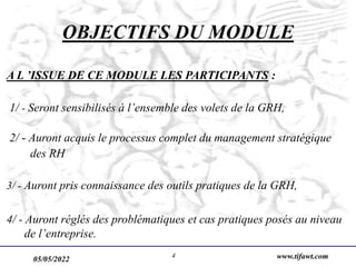 05/05/2022 www.tifawt.com
4
OBJECTIFS DU MODULE
A L ’ISSUE DE CE MODULE LES PARTICIPANTS :
1/ - Seront sensibilisés à l’ensemble des volets de la GRH,
2/ - Auront acquis le processus complet du management stratégique
des RH
3/ - Auront pris connaissance des outils pratiques de la GRH,
4/ - Auront réglés des problématiques et cas pratiques posés au niveau
de l’entreprise.
 