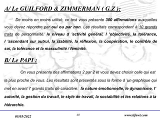 05/05/2022 www.tifawt.com
40
A/ Le GUILFORD & ZIMMERMAN ( G.Z ):
De moins en moins utilisé, ce test vous présente 300 affirmations auxquelles
vous devez répondre par oui ou par non. Les résultats correspondent à 10 grands
traits de personnalité: le niveau d ’activité général, l ’objectivité, la tolérance,
l ’ascendant sur autrui, la stabilité, la réflexion, la coopération, le contrôle de
soi, la tolérance et la masculinité / féminité.
B/ Le PAPI :
On vous présente des affirmations 2 par 2 et vous devez choisir celle qui est
la plus proche de vous. Les résultats sont présentés sous la forme d ’un graphique qui
met en avant 7 grands traits de caractère: la nature émotionnelle, le dynamisme, l’
autorité, la gestion du travail, le style de travail, la sociabilité et les relations à la
hiérarchie.
 