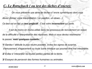 05/05/2022 www.tifawt.com
41
C- Le Rorschach ( ou test des tâches d’encre):
On vous présente une série de tâches d ’encre symétriques dont vous
devez donner votre interprétation ( un papillon, un clown…).
Ce test est en fait un test projectif : C’est votre inconscient qui parle.
Il est de moins en moins utilisé dans les processus de recrutement en raison
de la difficulté d ’interprétation des réponses. Mais si vous deviez néanmoins
le passer, voici quelques conseils :
1/ Gardez l ’attitude la plus neutre possible, évitez les signes de surprise,
d’amusement, d’agacement ou toute autre mimique qui pourrait être mal interprétée.
2/ Evitez d ’interpréter les toutes petites parties de la tâche.
3/ Essayez de percevoir des formes humaines ou animales.
 