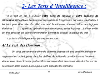 05/05/2022 www.tifawt.com
42
2- Les Tests d ’Intelligence :
Il s ’agit en fait d ’évaluer votre sens de logique et votre capacité de
déduction. S’il est bien évidemment impossible de l ’apprendre par cœur, s’entraîner à
les faire peut être utile. En effet, ces test fonctionnent souvent selon des logiques
similaires ( symétrie, opérations mathématiques, suites logiques…) Il faut éviter
de trop stresser, un bonne concentration permet de déceler la logique du test.
Les tests d’intelligence les plus répandus sont :
A/ Le Test des Dominos :
On vous présente une série de dominos disposés d ’une certaine manière et
respectant un ordre logique dans les chiffres. Au milieu de ces dominos se trouve un
vide et vous devez trouver quels chiffres correspondent aux cases vides.Le but est de
déterminer selon quelle suite logique sont disposés les dominos.
 