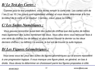 05/05/2022 www.tifawt.com
44
B/ Le Test des Cartes :
Comme pour le test précédent, vous devez remplir la carte vide. Les cartes vont de
l ’as (1) au 10 ( les jokers sont également utilisés) et vous devez déterminer à la fois
la valeur de la carte et sa couleur ( carreau, cœur, pique ou trèfle )
C/ Les Suites Numériques :
Vous pouvez rencontrer aussi bien des suites de chiffres que des suites de lettres
mais également des suites combinant les deux. Vous allez donc vous retrouver face à
une série de chiffres (ou de lettres) et vous devez trouver le dernier ou les deux
derniers chiffres ( ou lettres). Là encore, le but est de trouver la suite logique.
D/ Les Figures Géométriques :
Vous avez sous les yeux des suites de figures géométriques qui là encore répondent
à une progression logique. Il vous manque une figure placé, en général, en bas à
droite. Vous devez la déterminer en choisissant parmi les figures proposées à côté.
 