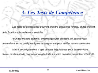 05/05/2022 www.tifawt.com
45
3- Les Tests de Compétence
Les tests de compétence peuvent prendre différentes formes, et dépendront
de la fonction à laquelle vous postulez.
Pour des métiers comme l ’informatique par exemple, on pourra vous
demander d ’écrire quelques lignes de programme pour vérifier vos compétences.
Mais il peut également s ’agir de tests linguistiques pour évaluer votre
niveau ou de tests de connaissance générale sur votre domaine ou secteur d ’activité.
 