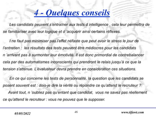 05/05/2022 www.tifawt.com
46
4 - Quelques conseils
Les candidats peuvent s’entraîner aux tests d intelligence , cela leur permettra de
se familiariser avec leur logique et d ’acquérir ainsi certains réflexes.
I ne faut pas minimiser pas l’effet néfaste que peut avoir le stress le jour de
l’entretien : les résultats des tests peuvent être médiocres pour les candidats
n ’arrivant pas à surmonter leur émotivité. Il est donc primordial de contrebalancer
cela par des automatismes inconscients qui prendront le relais jusqu’à ce que la
tension s'atténue. L’évaluateur devra prendre en considération ces situations.
En ce qui concerne les tests de personnalité, la question que les candidats se
posent souvent est : dois-je dire la vérité ou répondre ce qu’attend le recruteur ?
Avant tout, n ’oubliez pas qu’entant que candidat, vous ne savez pas réellement
ce qu’attend le recruteur : vous ne pouvez que le supposer.
 