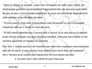05/05/2022 www.tifawt.com
47
* Dans la mesure du possible, soyez franc et essayez de rester vous- même. De
nombreuses questions se recoupent et il apparaîtrait bien vite que vous avez menti.
De plus en plus, si vous mentez sciemment, il y aura une dichotomie flagrante entre
votre entretien et les résultats des tests.
* Si vous avez le choix entre 2 propositions mais qu’aucune ne vous correspond,
choisissez celle qui s ’écarte le moins de vous.
* Si vous devez répondre par d ’accord, pas d ’accord, je ne sais pas ou ça dépend,
évitez de trop employer ces deux dernières solutions. Cela peut soit invalider le test
soit faire apparaître un manque de caractère.
Pour finir, n ’oubliez pas qu’il est important que votre futur employeur vous connaisse
bien afin de savoir si vous pourrez vous intégrer sans heurt dans son entreprise :
rien n ’est pire qu’un emploi dans lequel vous ne vous sentez pas bien.
C ’est donc dans votre intérêt de jouer franc jeux.
 