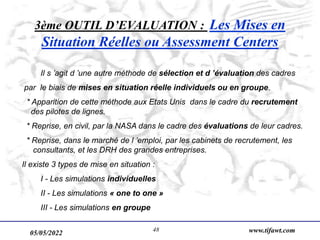 05/05/2022 www.tifawt.com
48
3ème OUTIL D’EVALUATION : Les Mises en
Situation Réelles ou Assessment Centers
Il s ’agit d ’une autre méthode de sélection et d ’évaluation des cadres
par le biais de mises en situation réelle individuels ou en groupe.
* Apparition de cette méthode aux Etats Unis dans le cadre du recrutement
des pilotes de lignes.
* Reprise, en civil, par la NASA dans le cadre des évaluations de leur cadres.
* Reprise, dans le marché de l ’emploi, par les cabinets de recrutement, les
consultants, et les DRH des grandes entreprises.
Il existe 3 types de mise en situation :
I - Les simulations individuelles
II - Les simulations « one to one »
III - Les simulations en groupe
 