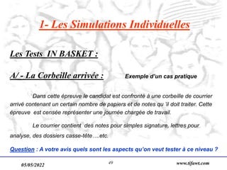 05/05/2022 www.tifawt.com
49
1- Les Simulations Individuelles
Les Tests IN BASKET :
A/ - La Corbeille arrivée : Exemple d’un cas pratique
Dans cette épreuve le candidat est confronté à une corbeille de courrier
arrivé contenant un certain nombre de papiers et de notes qu ’il doit traiter. Cette
épreuve est censée représenter une journée chargée de travail.
Le courrier contient des notes pour simples signature, lettres pour
analyse, des dossiers casse-tête….etc.
Question : A votre avis quels sont les aspects qu’on veut tester à ce niveau ?
 