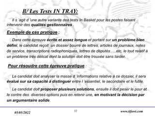 05/05/2022 www.tifawt.com
52
B/ Les Tests IN TRAY:
Il s ’agit d ’une autre variante des tests In Basket pour les postes faisant
intervenir des qualités gestionnaires .
Exemple de cas pratique :
Dans cette épreuve écrite et assez longue et portant sur un problème bien
défini, le candidat reçoit un dossier bourré de lettres, articles de journaux, notes
de service, transcriptions radiophoniques, lettres de députés…..etc, le tout relatif à
un problème très délicat dont la solution doit être trouvée sans tarder.
Pour résoudre cette épreuve pratique :
Le candidat doit analyser la masse d ’informations relative à ce dossier, il sera
évalué sur sa capacité à distinguer entre l ’essentiel, le secondaire et le futile.
Le candidat doit proposer plusieurs solutions, ensuite il doit peser le pour et
le contre des diverses options puis en retenir une, en motivant la décision par
un argumentaire solide.
 