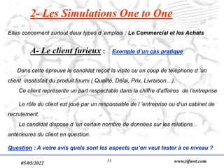 05/05/2022 www.tifawt.com
53
2- Les Simulations One to One
Elles concernent surtout deux types d ’emplois : Le Commercial et les Achats
A- Le client furieux : Exemple d’un cas pratique
Dans cette épreuve le candidat reçoit la visite ou un coup de téléphone d ’un
client insatisfait du produit fourni ( Qualité, Délai, Prix, Livraison…).
Ce client représente un part respectable dans la chiffre d’affaires de l’entreprise
Le rôle du client est joué par un responsable de l ’entreprise ou d‘un cabinet de
recrutement.
Le candidat dispose d ’un certain nombre de données sur les relations
antérieures du client en question.
Question : A votre avis quels sont les aspects qu’on veut tester à ce niveau ?
 