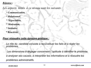 05/05/2022 www.tifawt.com
54
Réponse :
Les aspects testés à ce niveau sont les suivants :
* Communication,
* Relationnel,
* Négociation,
* Motivation,
* Initiative
* Réactivité.
Pour résoudre cette épreuve pratique :
Le rôle du candidat consiste à reconstituer les faits et à régler les
problèmes.
Les dimensions à dégager concernent l ’aptitude à identifier le problème,
à analyser ses causes, à interpréter les informations et à résoudre les
problèmes administratifs.
 