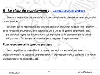 05/05/2022 www.tifawt.com
55
B- La visite du représentant : Exemple d’un cas pratique
Dans ce test le rôle du candidat est de convaincre le client d ’acheter un produit
ou un service .
Le client est ici représenté par un collaborateur et qui doit lui tenir tête : Douter
de la nécessité du produit, être sceptique vis à vis de la qualité du produit.. etc.
Le candidat reçoit les informations sur le produit ou le service et sur le client.
Il disposera d ’un temps raisonnable pour préparer l ’argumentaire.
Pour résoudre cette épreuve pratique :
Les compétences à révéler à ce niveau portent sur les relations inter-
professionnelles, la capacité de persuasion, l ’expression orale, l ’aptitude à la vente,
la souplesse et la flexibilité…etc.
 