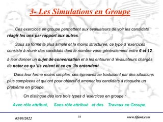 05/05/2022 www.tifawt.com
56
3- Les Simulations en Groupe
Ces exercices en groupe permettent aux évaluateurs de voir les candidats
réagir les uns par rapport aux autres.
Sous sa forme la plus simple et la moins structurée, ce type d ’exercices
consiste à réunir des candidats dont le nombre varie généralement entre 6 et 12,
à leur donner un sujet de conversation et à les entourer d ’évaluateurs chargés
de noter ce qu ’ils voient et ce qu ’ils entendent.
Dans leur forme moins simples, ces épreuves se traduisent par des situations
plus complexes et qui ont pour objectif d amener les candidats à résoudre un
problème en groupe.
On distingue dès lors trois types d ’exercices en groupe :
Avec rôle attribué, Sans rôle attribué et des Travaux en Groupe.
 