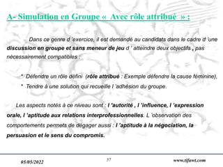05/05/2022 www.tifawt.com
57
A- Simulation en Groupe « Avec rôle attribué » :
Dans ce genre d ’exercice, il est demandé au candidats dans le cadre d ’une
discussion en groupe et sans meneur de jeu d ‘ atteindre deux objectifs , pas
nécessairement compatibles :
* Défendre un rôle défini (rôle attribué : Exemple défendre la cause féminine),
* Tendre à une solution qui recueille l ’adhésion du groupe.
Les aspects notés à ce niveau sont : l ’autorité , l ’influence, l ’expression
orale, l ’aptitude aux relations interprofessionnelles. L ’observation des
comportements permets de dégager aussi : l ’aptitude à la négociation, la
persuasion et le sens du compromis.
 