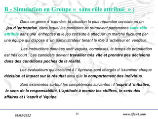 05/05/2022 www.tifawt.com
58
B - Simulation en Groupe « sans rôle attribué » :
Dans ce genre d ’exercice, la situation la plus répandue consiste en un
jeu d ’entreprise, dans lequel les candidats se retrouvent partenaires sans rôle
attribué dans une entreprise et le jeu consiste à attaquer un marché fluctuant par
une équipe qui dispose d ’un administrateur tenant le rôle d ’acheteur et vendeur.
Les instructions données sont vagues, complexes, le temps de préparation
est très court . Les candidats doivent travailler très vite et prendre des décisions
dans des conditions poches de la réalité.
Les évaluateurs qui assistent à l ’épreuve sont chargés d ’examiner chaque
décision et impact sur le résultat ainsi que le comportement des individus.
Sont examinées surtout les compétences suivantes : l ’esprit d ’initiative,
le sens de la responsabilité, l ’aptitude à manier les chiffres, le sens des
affaires et l ’esprit d ’équipe.
 