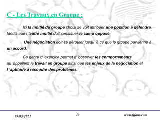05/05/2022 www.tifawt.com
59
C - Les Travaux en Groupe :
Ici la moitié du groupe choisi se voit attribuer une position à défendre,
tandis que l ’autre moitié doit constituer le camp opposé.
Une négociation doit se dérouler jusqu ’à ce que le groupe parvienne à
un accord.
Ce genre d ’exercice permet d ’observer les comportements
qu ’appellent le travail en groupe ainsi que les enjeux de la négociation et
l ’aptitude à résoudre des problèmes.
 