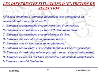 05/05/2022 www.tifawt.com
61
LES DIFFERENTES SITUATIONS D ’ENTRETIEN DE
SELECTION
Voici neuf situations d ’entretien qui peuvent vous concerner à un
moment de votre vie professionnelle:
A- Entretien de recrutement avec un consultant d ’un cabinet.
B- Entretien de recrutement avec un DRH et/ou un décideur.
C- Entretien de recrutement avec un chasseur de têtes.
D- Entretien dans le cadre de la promotion interne.
E- Entretien avec un consultant en out-placement.
F- Entretien dans le cadre d ’une restructuration, d’une réorganisation.
G- Entretien de restitution suite au passage d’un test ( papier/ informatisé).
H- Entretien au cours d ’un bilan de carrière, d’un bilan de compétences .
I- Entretien annuel d ’évaluation.
 
