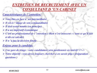 05/05/2022 www.tifawt.com
63
ENTRETIEN DE RECRUTEMENT AVEC UN
CONSULTANT D ’UN CABINET
Caractéristiques de l ’entretien:
 Vous êtes en face d ’un intermédiaire
 Il est à l ’image de son commanditaire
 Il doit rester neutre (en principe)
 Il a un impératif économique
 C’est un professionnel de l ’entretien « Rien n’est innocent » ( tout ce qu’il fait
et dit est calculé)
 Il n ’a pas la décision finale
Enjeux pour le candidat:
 Une gare de triage : votre candidature sera positionnée en intérêt +/+-/-
 Votre objectif : vous devez toujours chercher à en savoir plus ( préparation -
questions )
 