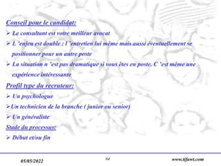 05/05/2022 www.tifawt.com
64
Conseil pour le candidat:
 Le consultant est votre meilleur avocat
 L ’enjeu est double : l ’entretien lui même mais aussi éventuellement se
positionner pour un autre poste
 La situation n ’est pas dramatique si vous êtes en poste. C ’est même une
expérience intéressante
Profil type du recruteur:
 Un psychologue
Un technicien de la branche ( junior ou senior)
 Un généraliste
Stade du processus:
 Début et/ou fin
 