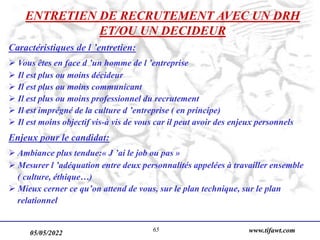 05/05/2022 www.tifawt.com
65
ENTRETIEN DE RECRUTEMENT AVEC UN DRH
ET/OU UN DECIDEUR
Caractéristiques de l ’entretien:
 Vous êtes en face d ’un homme de l ’entreprise
 Il est plus ou moins décideur
 Il est plus ou moins communicant
 Il est plus ou moins professionnel du recrutement
 Il est imprégné de la culture d ’entreprise ( en principe)
 Il est moins objectif vis-à vis de vous car il peut avoir des enjeux personnels
Enjeux pour le candidat:
 Ambiance plus tendue:« J ’ai le job ou pas »
 Mesurer l ’adéquation entre deux personnalités appelées à travailler ensemble
( culture, éthique…)
 Mieux cerner ce qu’on attend de vous, sur le plan technique, sur le plan
relationnel
 