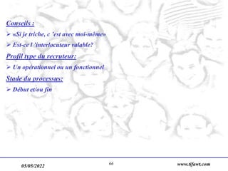 05/05/2022 www.tifawt.com
66
Conseils :
 «Si je triche, c ’est avec moi-même»
 Est-ce l ’interlocuteur valable?
Profil type du recruteur:
 Un opérationnel ou un fonctionnel
Stade du processus:
 Début et/ou fin
 