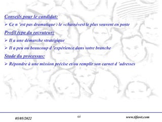 05/05/2022 www.tifawt.com
68
Conseils pour le candidat:
 Ce n ’est pas dramatique : le «chassé»est le plus souvent en poste
Profil type du recruteur:
 Il a une démarche stratégique
 Il a peu ou beaucoup d ’expérience dans votre branche
Stade du processus:
 Répondre à une mission précise et/ou remplir son carnet d ’adresses
 