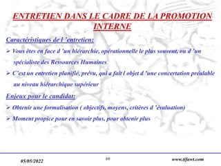 05/05/2022 www.tifawt.com
69
ENTRETIEN DANS LE CADRE DE LA PROMOTION
INTERNE
Caractéristiques de l ’entretien:
 Vous êtes en face d ’un hiérarchie, opérationnelle le plus souvent, ou d ’un
spécialiste des Ressources Humaines
 C’est un entretien planifié, prévu, qui a fait l objet d ’une concertation préalable
au niveau hiérarchique supérieur
Enjeux pour le candidat:
 Obtenir une formalisation ( objectifs, moyens, critères d ’évaluation)
 Moment propice pour en savoir plus, pour obtenir plus
 