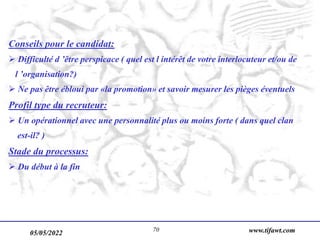 05/05/2022 www.tifawt.com
70
Conseils pour le candidat:
 Difficulté d ’être perspicace ( quel est l intérêt de votre interlocuteur et/ou de
l ’organisation?)
 Ne pas être ébloui par «la promotion» et savoir mesurer les pièges éventuels
Profil type du recruteur:
 Un opérationnel avec une personnalité plus ou moins forte ( dans quel clan
est-il? )
Stade du processus:
 Du début à la fin
 