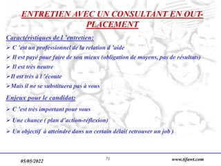 05/05/2022 www.tifawt.com
71
ENTRETIEN AVEC UN CONSULTANT EN OUT-
PLACEMENT
Caractéristiques de l ’entretien:
 C ’est un professionnel de la relation d ’aide
 Il est payé pour faire de son mieux (obligation de moyens, pas de résultats)
 Il est très neutre
Il est très à l ’écoute
Mais il ne se substituera pas à vous
Enjeux pour le candidat:
 C ’est très important pour vous
 Une chance ( plan d’action-réflexion)
 Un objectif à atteindre dans un certain délai( retrouver un job )
 