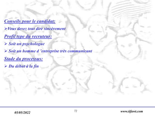 05/05/2022 www.tifawt.com
72
Conseils pour le candidat:
Vous devez tout dire sincèrement
Profil type du recruteur:
 Soit un psychologue
 Soit un homme d ’entreprise très communicant
Stade du processus:
 Du début à la fin
 