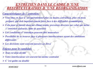 05/05/2022 www.tifawt.com
73
ENTRETIEN DANS LE CADRE D ’UNE
RESTRUCTURATION D ’UNE REORGANISATION
Caractéristiques de l ’entretien:
 Vous êtes en face d ’un opérationnel plus ou moins convaincu, plus ou mois
préparé, qui doit impérativement faire face à des difficultés économiques
 Cela peut se passer dans un climat tendu: pressions diverses sur celui qui mène
l ’entretien (jalousie, lutte de pouvoir)
 Les conditions d ’entretien peuvent être mauvaises
 Possibilité de se trouver face à plusieurs interlocuteurs ayant des ambitions
différentes
 Les décisions sont souvent passées en force
Enjeux pour le candidat:
 Tout est déjà décidé
 Votre interlocuteur est souvent lui-même contraint
 C ’est quitte ou double
 