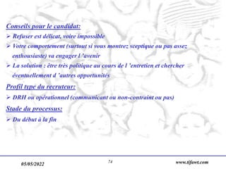 05/05/2022 www.tifawt.com
74
Conseils pour le candidat:
 Refuser est délicat, voire impossible
 Votre comportement (surtout si vous montrez sceptique ou pas assez
enthousiaste) va engager l ’avenir
 La solution : être très politique au cours de l ’entretien et chercher
éventuellement d ’autres opportunités
Profil type du recruteur:
 DRH ou opérationnel (communicant ou non-contraint ou pas)
Stade du processus:
 Du début à la fin
 