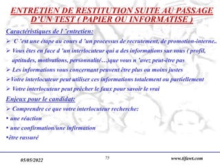 05/05/2022 www.tifawt.com
75
ENTRETIEN DE RESTITUTION SUITE AU PASSAGE
D’UN TEST ( PAPIER OU INFORMATISE )
Caractéristiques de l ’entretien:
 C ’est une étape au cours d ’un processus de recrutement, de promotion-interne..
 Vous êtes en face d ’un interlocuteur qui a des informations sur vous ( profil,
aptitudes, motivations, personnalité…)que vous n ’avez peut-être pas
 Les informations vous concernant peuvent être plus ou moins justes
Votre interlocuteur peut utiliser ces informations totalement ou partiellement
 Votre interlocuteur peut prêcher le faux pour savoir le vrai
Enjeux pour le candidat:
 Comprendre ce que votre interlocuteur recherche:
 une réaction
 une confirmation/une infirmation
être rassuré
 