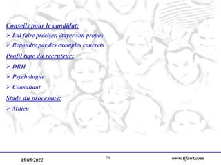 05/05/2022 www.tifawt.com
76
Conseils pour le candidat:
 Lui faire préciser, étayer son propos
 Répondre par des exemples concrets
Profil type du recruteur:
 DRH
 Psychologue
 Consultant
Stade du processus:
 Milieu
 
