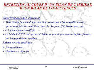 05/05/2022 www.tifawt.com
77
ENTRETIEN AU COURS D ’UN BILAN DE CARRIERE
D ’UN BILAN DE COMPETENCES
Caractéristiques de l ’entretien:
 Vous êtes en face soit d ’un conseiller externe soit d ’un conseiller interne,
qui va vous faire un point fixer et un check-up en réfléchissant avec vous
 C ’est un moment privilégié
 La loi du 03/07/91 vous permet d ’initier ce type de processus et de faire financer
par les organismes compétent
Enjeux pour le candidat:
 Vous positionner
 Finaliser vos objectifs
 