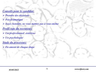 05/05/2022 www.tifawt.com
78
Conseils pour le candidat:
 Prendre des décisions
 Peu dramatique
 Soyez honnête, ne vous mentez pas à vous-même
Profil type du recruteur:
 Un professionnel extérieur
 Un psychologue
Stade du processus:
 En amont de chaque étape
 