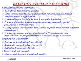 05/05/2022 www.tifawt.com
79
ENTRETIEN ANNUEL D ’EVALUATION
Caractéristiques de l ’entretien:
 Vous êtes en face de votre hiérarchie
 Cela s ’appelle aussi bilan annuel individuel, entretien annuel individuel,
entretien annuel d ’appréciation...
 L ’évaluation peut être faite à l ’aide d ’une grille de notation
 C ’est une évaluation des performances mais aussi souvent des qualités
personnelles et professionnelles
 C ’est parfois la seule occasion dans l ’année de parler de soi avec son supérieur
hiérarchique
 C ’est le plus souvent une opération imposée à l ’encadrement ( votre
interlocuteur n ’est pas forcément très à l ’aise dans ce type d ’exercice)
Enjeux pour le candidat:
 Examen de la réalisation de vos objectifs
 Analyse des causes d ’échec et de succès
 Définition de nouveaux objectifs
Recherche de votre potentiel
 Etape essentielle pour l ’évolution de carrière
 