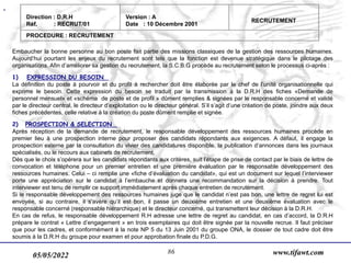 05/05/2022 www.tifawt.com
86
Embaucher la bonne personne au bon poste fait partie des missions classiques de la gestion des ressources humaines.
Aujourd’hui pourtant les enjeux du recrutement sont tels que la fonction est devenue stratégique dans le pilotage des
organisations. Afin d’améliorer sa gestion du recrutement, la S.C.B.G procède au recrutement selon le processus ci-après :
1) EXPRESSION DU BESOIN
La définition du poste à pourvoir et du profit à rechercher doit être élaborée par le chef de l’unité organisationnelle qui
exprime le besoin. Cette expression du besoin se traduit par la transmission à la D.R.H des fiches «Demande de
personnel mensuel» et «schéma de poste et de profil » dûment remplies & signées par le responsable concerné et validé
par le directeur central, le directeur d’exploitation ou le directeur général. S’il s’agit d’une création de poste, joindre aux deux
fiches précédentes, celle relative à la création du poste dûment remplie et signée.
2) PROSPECTION & SELECTION
Après réception de la demande de recrutement, le responsable développement des ressources humaines procède en
premier lieu à une prospection interne pour proposer des candidats répondants aux exigences. A défaut, il engage la
prospection externe par la consultation du vivier des candidatures disponible, la publication d’annonces dans les journaux
spécialisés, ou le recours aux cabinets de recrutement.
Dès que le choix s’opérera sur les candidats répondants aux critères, suit l’étape de prise de contact par le biais de lettre de
convocation et téléphone pour un premier entretien et une première évaluation par le responsable développement des
ressources humaines. Celui – ci remplie une «fiche d’évaluation du candidat», qui est un document sur lequel l’interviewer
porte une appréciation sur le candidat à l’embauche et donnera une recommandation sur la décision à prendre. Tout
interviewer est tenu de remplir ce support immédiatement après chaque entretien de recrutement.
Si le responsable développement des ressources humaines juge que le candidat n’est pas bon, une lettre de regret lui est
envoyée, si au contraire, il s’avère qu’il est bon, il passe un deuxième entretien et une deuxième évaluation avec le
responsable concerné (responsable hiérarchique) et le directeur concerné, qui transmettent leur décision à la D.R.H.
En cas de refus, le responsable développement R.H adresse une lettre de regret au candidat, en cas d’accord, la D.R.H
prépare le contrat « Lettre d’engagement » en trois exemplaires qui doit être signée par la nouvelle recrue. Il faut préciser
que pour les cadres, et conformément à la note NP 5 du 13 Juin 2001 du groupe ONA, le dossier de tout cadre doit être
soumis à la D.R.H du groupe pour examen et pour approbation finale du P.D.G.
Direction : D.R.H
Réf. : RECRUT/01
Version : A
Date : 10 Décembre 2001
RECRUTEMENT
PROCEDURE : RECRUTEMENT
 