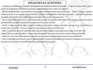 05/05/2022 www.tifawt.com
93
- Contribuer à la définition de la politique du développement des ressources humaines de l’entreprise - Traduire la politique définie dans le
domaine du développement des ressources humaines en objectifs opérationnels et veiller à leur réalisation
- Définir le budget nécessaire à la mise en œuvre des objectifs de développement des ressources humaines - Diffuser et expliquer l’approche
arrêtée et s’assurer de son assimilation par l’encadrement en vue de la démultiplication à l’ensemble du personnel - Contribuer à l’identification
des emplois et à la définition des compétences nécessaires à la performance et au développement
- Œuvrer à la conception et à la mise en place d’un processus de fixation des objectifs à chaque salarié afin d’objectiver au maximum la relation
professionnelle et permettre le développement de l’autonomie et de la prise d’initiative
- Œuvrer à l’élaboration et à la mise en œuvre d’un système de rémunération motivant et répondant aux exigences de la performance, de
l’équité et de la compétitivité - Promouvoir une gestion dynamique de carrière et de mobilité interne
- Mettre à la disposition des unités organisationnelles et des demandeurs habilités les profils répondant aux exigences et veiller à leur
intégration dans les meilleurs conditions- Procéder à des évaluations périodiques des recrutements en rapport avec les objectifs fixés
- Veiller à la mise en place d’une ingénierie de formation visant à optimiser et professionnaliser la gestion de cet investissement
- Veiller à l’élaboration et à la mise en œuvre du plan de formation en prenant en considération les orientations stratégiques et les besoins en
adéquation et en développement des différentes unités organisationnelles du groupe
FINALITES ET ACTIVITES
 