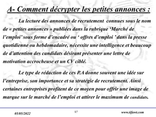 05/05/2022 www.tifawt.com
97
A- Comment décrypter les petites annonces :
La lecture des annonces de recrutement connues sous le nom
de « petites annonces » publiées dans la rubrique ‘Marché de
l’emploi’ sous forme d’encadré ou ‘ offres d’emploi ’ dans la presse
quotidienne ou hebdomadaire, nécessite une intelligence et beaucoup
de d’attention des candidats désirant présenter une lettre de
motivation accrocheuse et un CV ciblé.
Le type de rédaction de ces P.A donne souvent une idée sur
l’entreprise, son importance et sa stratégie de recrutement. Ainsi
certaines entreprises profitent de ce moyen pour offrir une image de
marque sur le marché de l’emploi et attirer le maximum de candidats.
 