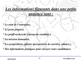 05/05/2022 www.tifawt.com
98
Les informations figurants dans une petite
annonce sont :
* Le nom de l’entreprise,
* Le poste proposé,
* Le profil recherché (cursus du candidat ),
* La mission demandée,
* Les propositions offertes (perspectives de carrière, salaires )
* Des informations pratiques pour envoyer votre candidature.
 